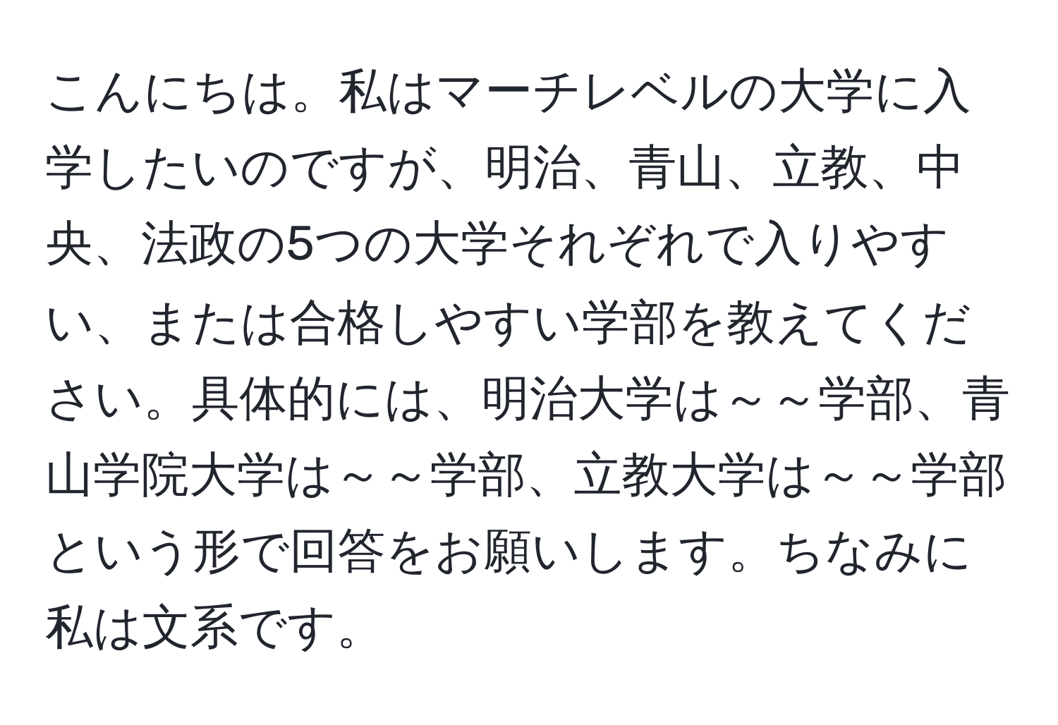 こんにちは。私はマーチレベルの大学に入学したいのですが、明治、青山、立教、中央、法政の5つの大学それぞれで入りやすい、または合格しやすい学部を教えてください。具体的には、明治大学は～～学部、青山学院大学は～～学部、立教大学は～～学部という形で回答をお願いします。ちなみに私は文系です。