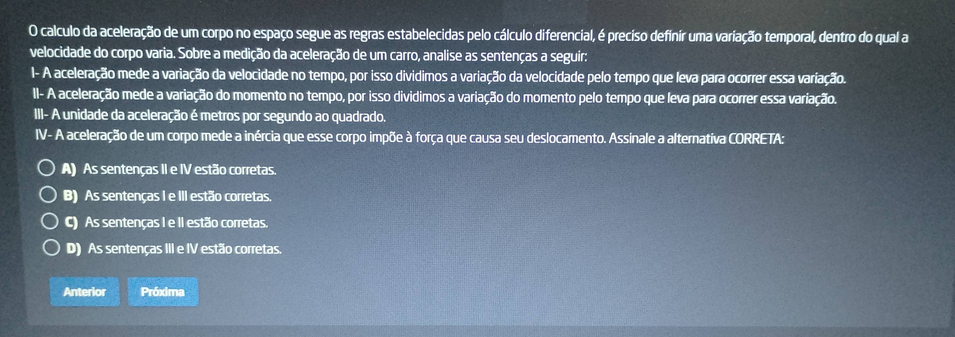 calculo da aceleração de um corpo no espaço segue as regras estabelecidas pelo cálculo diferencial, é preciso definir uma variação temporal, dentro do qual a
velocidade do corpo varia. Sobre a medição da aceleração de um carro, analise as sentenças a seguir:
I- A aceleração mede a variação da velocidade no tempo, por isso dividimos a variação da velocidade pelo tempo que leva para ocorrer essa variação.
II- A aceleração mede a variação do momento no tempo, por isso dividimos a variação do momento pelo tempo que leva para ocorrer essa variação.
III- A unidade da aceleração é metros por segundo ao quadrado.
IV- A aceleração de um corpo mede a inércia que esse corpo impõe à força que causa seu deslocamento. Assinale a alternativa CORRETA:
A) As sentenças II e IV estão corretas.
B) As sentenças I e III estão corretas.
c) As sentenças I e II estão corretas.
D) As sentenças III e IV estão corretas.
Anterior Próxima