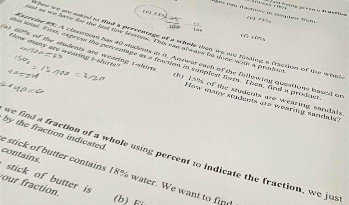 always 100) 
just being given a fraction 
ges into fractions in simplest form. 
(c) 35º
(c) 75%
(f) 10%
ust as we have for the last few lessons. This can always be done with a produc 
When we are asked to find a percentage of a whole then we are finding a fraction of the whol 
a) 60% of the students are wearing t-shirts 
How many are wearing t-shirts? 
Exercise #5: A classroom has 40 students in it. Answer each of the following questions based o 
his total. First, express the percentage as a fraction in simplest form. Then, find a produc 
(b) 15% of the students are wearing sandals 
How many students are wearing sandals? 
by the fraction indicated 
we find a fraction of a whole using percent to indicate the fraction, we jus 
contains. 
stick of butter contains 18% water. We want to fine 
stick of butter is 
our fraction. 
(b) F: