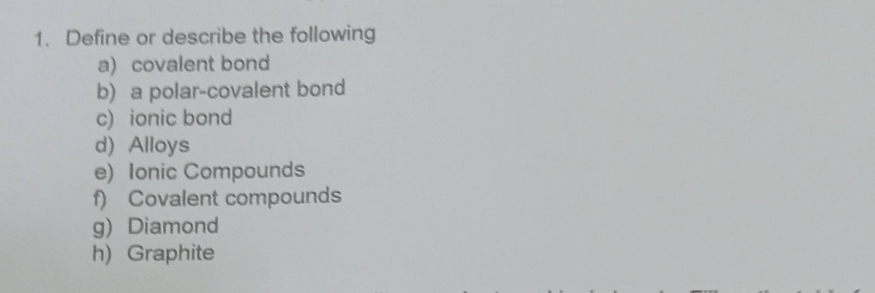 Define or describe the following 
a) covalent bond 
b) a polar-covalent bond 
c) ionic bond 
d) Alloys 
e) Ionic Compounds 
f) Covalent compounds 
g) Diamond 
h) Graphite