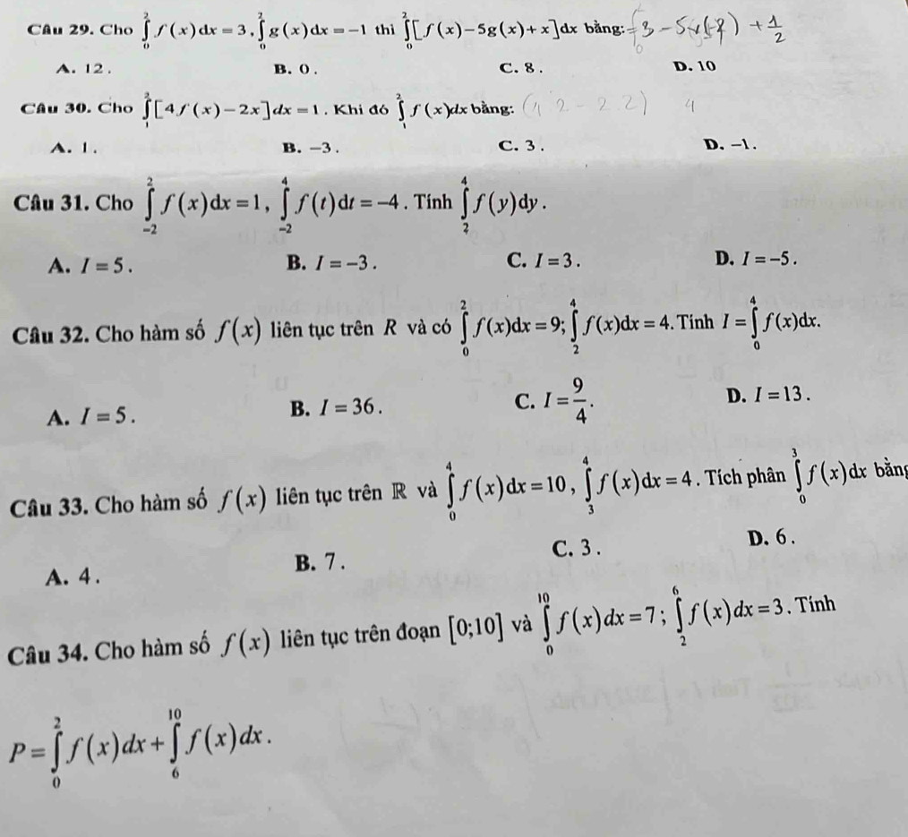 Cho ∈tlimits _0^(2f(x)dx=3,∈tlimits _0^2g(x)dx=-1 thì ∈tlimits _0^2[f(x)-5g(x)+x]dx bằng:
A. 12 . B. () . C. 8 . D. 10
Câu 30. Cho ∈tlimits _0^2[4f(x)-2x]dx=1 Khi đó ∈tlimits _1^2f(x)dx bằng:
A. 1 . B. -3 . C. 3 . D. -1 .
Câu 31. Cho ∈tlimits _(-2)^2f(x)dx=1,∈tlimits _(-2)^4f(t)dt=-4. Tính ∈tlimits _2^4f(y)dy.
A. I=5. B. I=-3. C. I=3. D. I=-5.
Câu 32. Cho hàm số f(x) liên tục trên R và có ∈tlimits _0^2f(x)dx=9;∈tlimits _2^4f(x)dx=4. Tính I=∈tlimits _0^4f(x)dx.
D. I=13.
A. I=5.
B. I=36.
C. I=frac 9)4.
Câu 33. Cho hàm số f(x) liên tục trên R và ∈tlimits _0^4f(x)dx=10,∈tlimits _3^4f(x)dx=4. Tích phân ∈tlimits _0^3f(x)dx bằng
B. 7 . C. 3 .
D. 6 .
A. 4 .
Câu 34. Cho hàm số f(x) liên tục trên đoạn [0;10] và ∈tlimits _0^(10)f(x)dx=7;∈tlimits _2^6f(x)dx=3 , Tính
P=∈tlimits _0^2f(x)dx+∈tlimits _6^(10)f(x)dx.