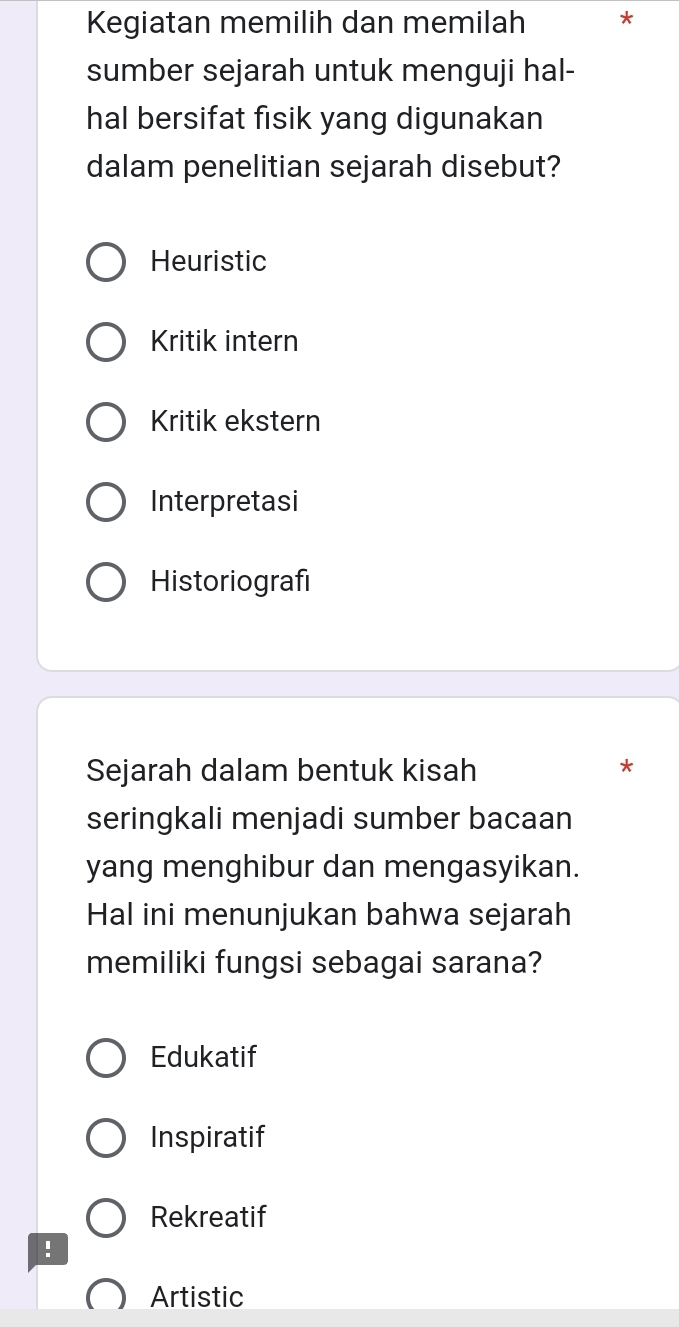 Kegiatan memilih dan memilah *
sumber sejarah untuk menguji hal-
hal bersifat fisik yang digunakan
dalam penelitian sejarah disebut?
Heuristic
Kritik intern
Kritik ekstern
Interpretasi
Historiografi
Sejarah dalam bentuk kisah
*
seringkali menjadi sumber bacaan
yang menghibur dan mengasyikan.
Hal ini menunjukan bahwa sejarah
memiliki fungsi sebagai sarana?
Edukatif
Inspiratif
Rekreatif!
Artistic