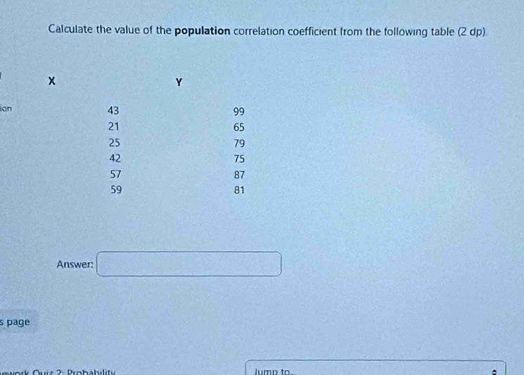 Calculate the value of the population correlation coefficient from the following table (2 dp)
x
Y
ion
43
99
21
65
25
79
42
75
57
87
59
81
Answer: □ 
s page 
Gwork Ouiz 2: Probability lumn to