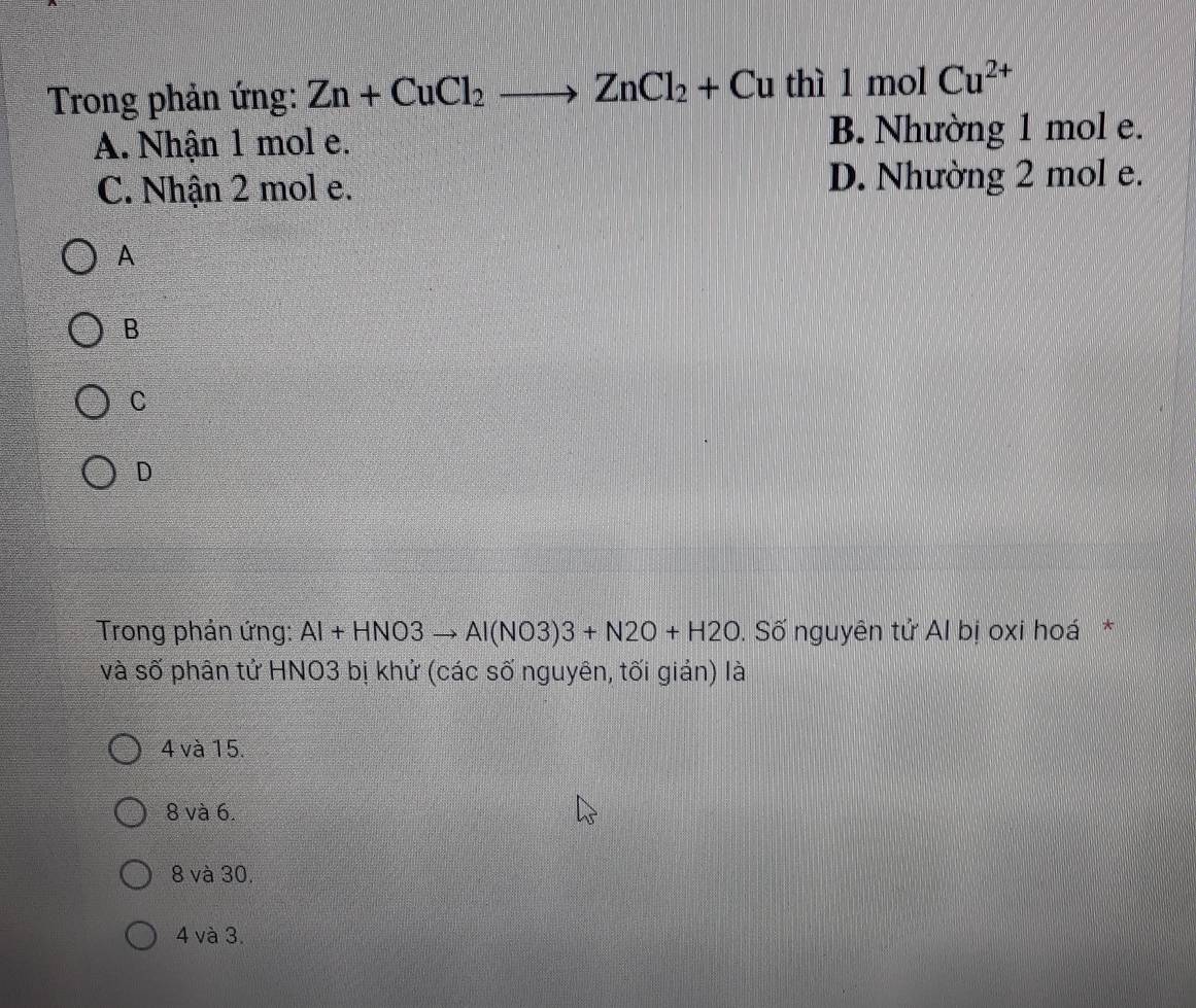 Trong phản ứng: Zn+CuCl_2to ZnCl_2+Cu thì 1 mol Cu^(2+)
A. Nhận 1 mol e. B. Nhường 1 mol e.
C. Nhận 2 mol e. D. Nhường 2 mol e.
A
B
C
D
Trong phản ứng: Al+HNO3to Al(NO3)3+N2O+H2O. Số nguyên tử Al bị oxi hoá*
và số phân tử HNO3 bị khứ (các số nguyên, tối gián) là
4 và 15.
8 và 6.
8 và 30.
4 và 3.