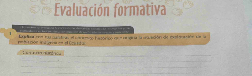 Evaluación formativa 
Determinar la evolución histórica de las demandas sociales de los pueblos y na 
cionalidades en función de la construcción de un Estado intluyente y sostenble 
1 Explica con tus palabras el contexto histórico que origina la situación de explotación de la 
población indígena en el Ecuador. 
_ 
Contexto histórico 
_ 
_ 
_