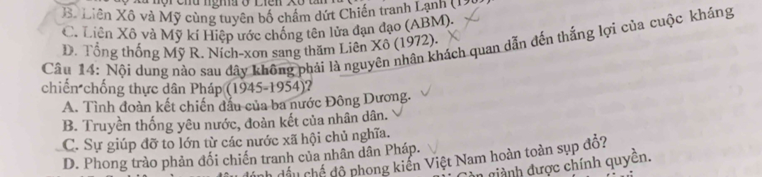 B. Liên Xô và Mỹ cùng tuyên bố chẩm dứt Chiến tranh Lạnh ( 2)
C. Liên Xô và Mỹ kí Hiệp ước chống tên lửa đạn đạo (ABM).
Câu 14: Nội dung nào sau đây không phải là nguyên nhân khách quan dẫn đến thắng lợi của cuộc kháng D. Tổng thống Mỹ R. Ních-xon sang thăm Liên Xô (1972),
chiến chống thực dân Pháp (1945-1954)?
A. Tình đoàn kết chiến đầu của ba nước Đông Dương.
B. Truyền thống yêu nước, đoàn kết của nhân dân.
C. Sự giúp đỡ to lớn từ các nước xã hội chủ nghĩa.
D. Phong trào phản đối chiến tranh của nhân dân Pháp.
ch đấu chế độ phong kiến Việt Nam hoàn toàn sụp đồ?
n ginh được chính quyền.