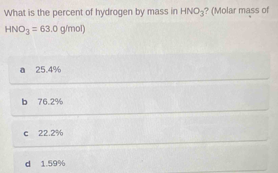 What is the percent of hydrogen by mass in HNO_3 ? (Molar mass of
HNO_3=63.0g/mol)
a 25.4%
b 76.2%
c 22.2%
d 1.59%