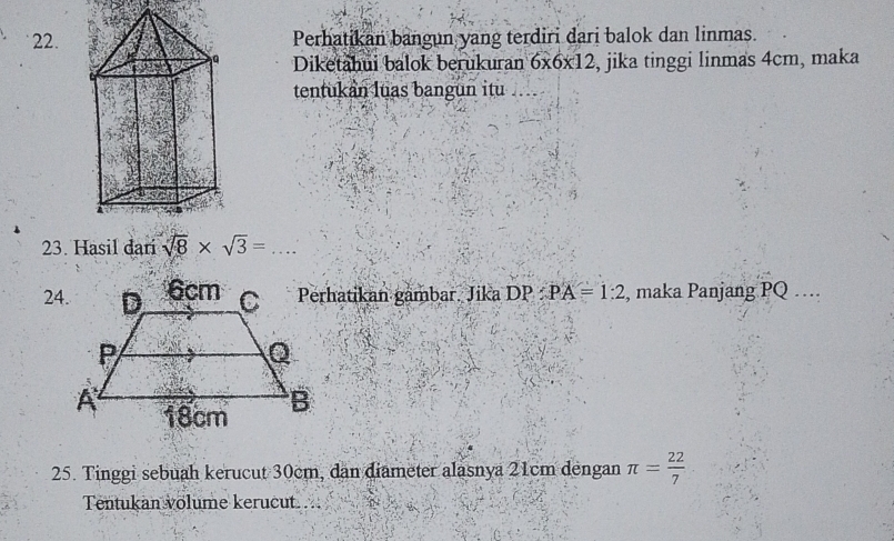 Perhatikan bangun yang terdiri dari balok dan linmas. 
Diketahui balok berukuran 6* 6* 12 , jika tinggi linmas 4cm, maka 
tentukan luas bangun itu 
23. Hasil dari sqrt(8)* sqrt(3)=... 
24.Perhatikan gambar. Jika DP:PA=1:2 , maka Panjang PQ … 
25. Tinggi sebuah kerucut 30cm, dan diameter alasnya 21cm dengan π = 22/7 
Tentukan volume kerucut. ...