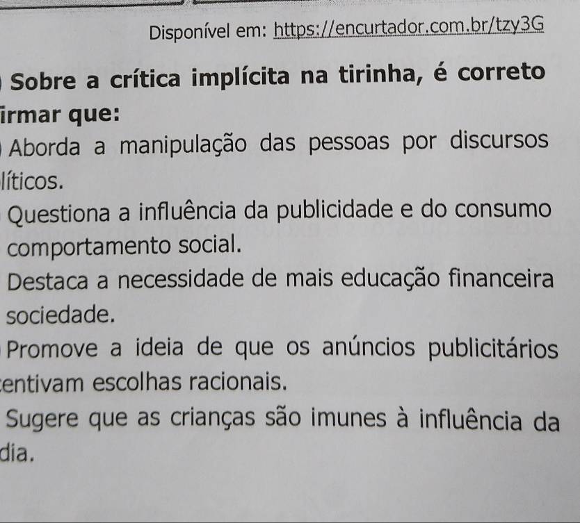 Disponível em: https://encurtador.com.br/tzy3G
Sobre a crítica implícita na tirinha, é correto
irmar que:
Aborda a manipulação das pessoas por discursos
líticos.
Questiona a influência da publicidade e do consumo
comportamento social.
Destaca a necessidade de mais educação financeira
sociedade.
Promove a ideia de que os anúncios publicitários
entivam escolhas racionais.
Sugere que as crianças são imunes à influência da
dia.