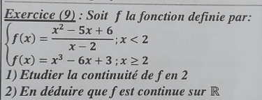 Exercice (9) : Soit f la fonction definie par:
beginarrayl f(x)= (x^2-5x+6)/x-2 ;x<2 f(x)=x^3-6x+3;x≥ 2endarray.
1) Etudier la continuité de fen 2 
2) En déduire que fest continue sur R