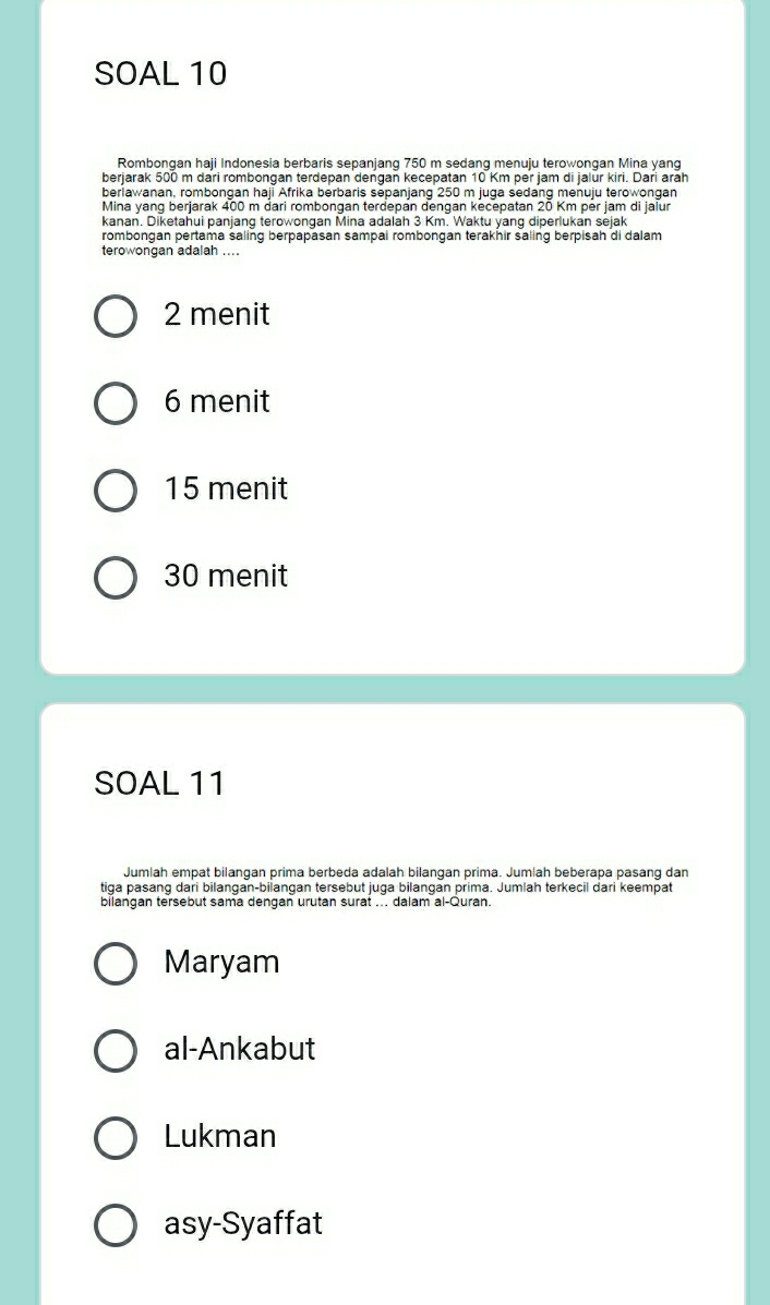 SOAL 10
Rombongan haji Indonesia berbaris sepanjang 750 m sedang menuju terowongan Mina yang
berjarak 500 m dari rombongan terdepan dengan kecepatan 10 Km per jam di jalur kiri. Dari arāh
beriawanan, rombongan haji Afrika berbaris sepanjang 250 m juga sedang menuju terowongan
Mina yang berjarak 400 m dari rombongan terdepan dengan kecepatan 20 Km per jam di jaiur
kanan. Diketahui panjang terowongan Mina adalah 3 Km. Waktu yang diperlukan sejak
rombongan pertama saling berpapasan sampai rombongan terakhir saling berpisah di dalam
terowongan adalah ....
2 menit
6 menit
15 menit
30 menit
SOAL 11
Jumlah empat bilangan prima berbeda adalah bilangan prima. Jumlah beberapa pasang dan
tiga pasang dari bilangan-bilangan tersebut juga bilangan prima. Jumlah terkecil dari keempat
bilangan tersebut sama dengan urutan surat ... dalam al-Quran.
Maryam
al-Ankabut
Lukman
asy-Syaffat