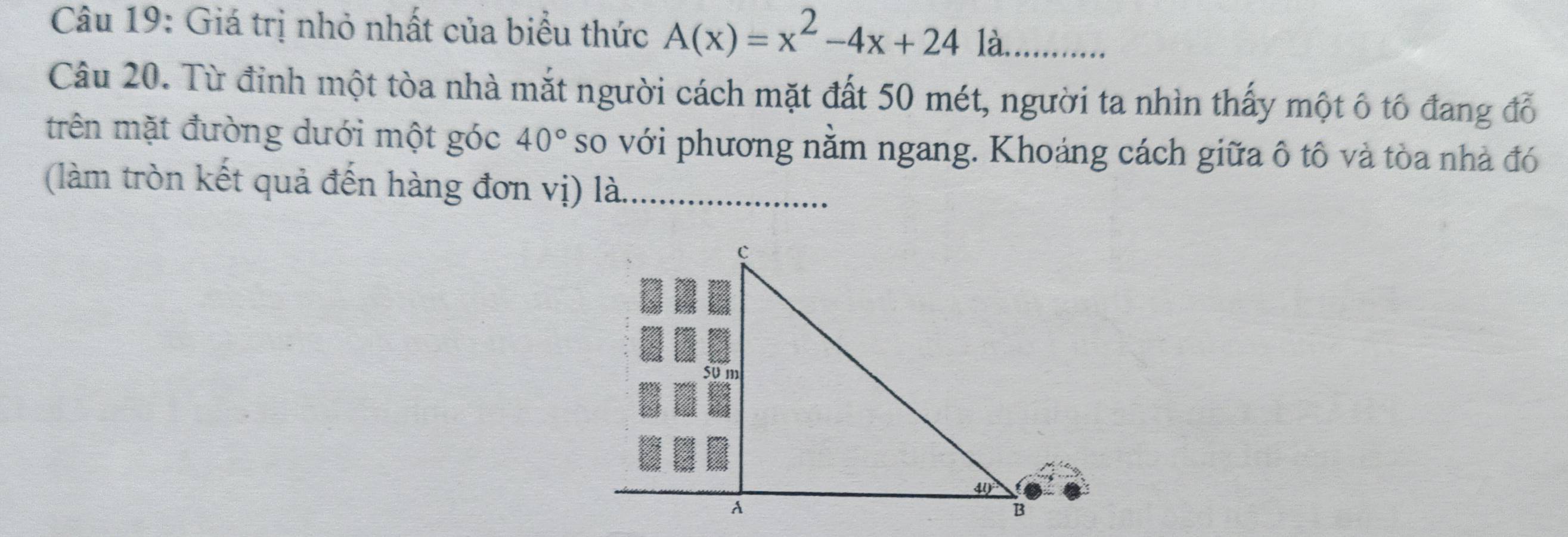 Giá trị nhỏ nhất của biểu thức A(x)=x^2-4x+24 là.... 
Câu 20. Từ đỉnh một tòa nhà mắt người cách mặt đất 50 mét, người ta nhìn thấy một ô tổ đang đỗ 
trên mặt đường dưới một góc 40° so với phương nằm ngang. Khoảng cách giữa ô tô và tòa nhà đó 
(làm tròn kết quả đến hàng đơn vị) là._