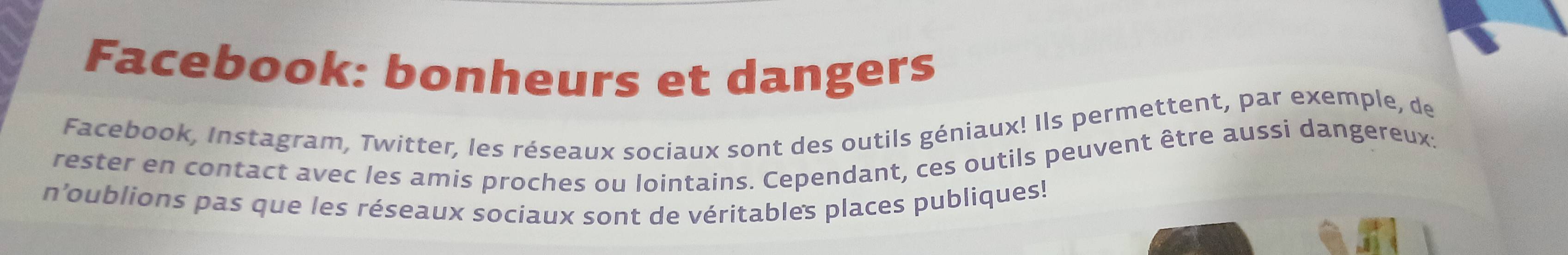 Facebook: bonheurs et dangers 
Facebook, Instagram, Twitter, les réseaux sociaux sont des outils géniaux! Ils permettent, par exemple, de 
rester en contact avec les amis proches ou lointains. Cependant, ces outils peuvent être aussi dangereux: 
n'oublions pas que les réseaux sociaux sont de véritables places publiques!