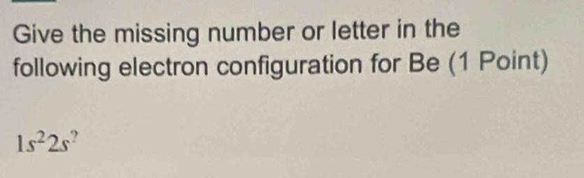 Give the missing number or letter in the 
following electron configuration for Be (1 Point)
1s^22s^?