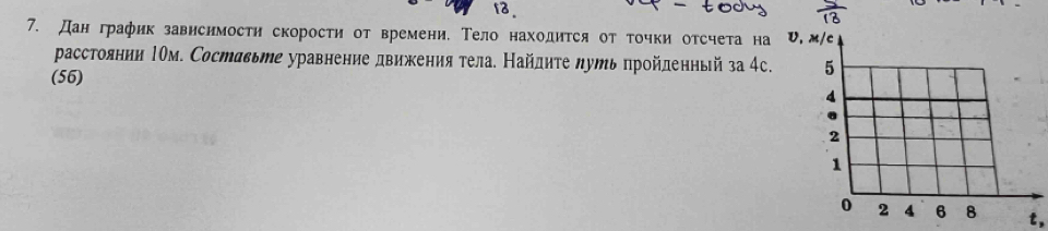 13 
7. Дан график зависимостη скорости от времени. Τело находится от точки отсчета на 
расстоянии Ιом. Составьте уравнение движения тела. Найдητе луть пройденньй за 4с. 
(56) 
t,