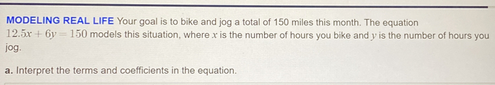 MODELING REAL LIFE Your goal is to bike and jog a total of 150 miles this month. The equation
12.5x+6y=150 models this situation, where x is the number of hours you bike and y is the number of hours you
jog.
a. Interpret the terms and coefficients in the equation.