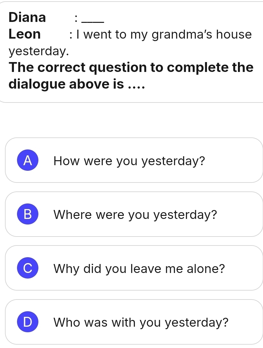 Diana :_ 
Leon : I went to my grandma’s house 
yesterday. 
The correct question to complete the 
dialogue above is .... 
A How were you yesterday? 
B ) Where were you yesterday? 
Why did you leave me alone? 
Who was with you yesterday?