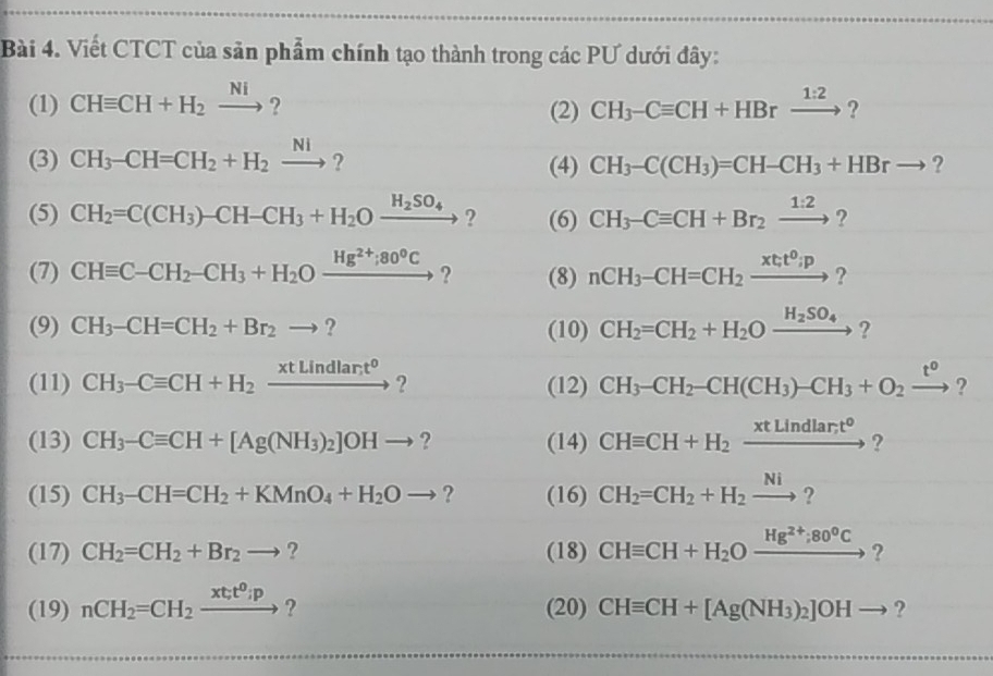 Viết CTCT của sản phẩm chính tạo thành trong các PƯ dưới đây:
(1) CHequiv CH+H_2xrightarrow Ni ? (2) CH_3-Cequiv CH+HBrxrightarrow 1:2 ?
(3) CH_3-CH=CH_2+H_2xrightarrow Ni? (4) CH_3-C(CH_3)=CH-CH_3+HBrto ,
(5) CH_2=C(CH_3)-CH-CH_3+H_2Oxrightarrow H_2SO_4? (6) CH_3-Cequiv CH+Br_2xrightarrow 1:2?
(7) CHequiv C-CH_2-CH_3+H_2Oxrightarrow Hg^(2+);80°C ? (8) nCH_3-CH=CH_2xrightarrow (xt_;)^0;p ?
(9) CH_3-CH=CH_2+Br_2to ? (10) CH_2=CH_2+H_2Oxrightarrow H_2SO_4
(11) CH_3-Cequiv CH+H_2xrightarrow * tLindlar;t^0to  ? (12) CH_3-CH_2-CH(CH_3)-CH_3+O_2xrightarrow t° ?
(13) CH_3-Cequiv CH+[Ag(NH_3)_2]OHto ? (14) CHequiv CH+H_2xrightarrow xtLindlar;t° ?
(15) CH_3-CH=CH_2+KMnO_4+H_2Oto ? (16) CH_2=CH_2+H_2xrightarrow Ni?
(17) CH_2=CH_2+Br_2to ? (18) CHequiv CH+H_2Oxrightarrow Hg^(2+);80°C ?
(19) nCH_2=CH_2xrightarrow (xt_;)^0;p ? (20) CHequiv CH+[Ag(NH_3)_2]OHto ?