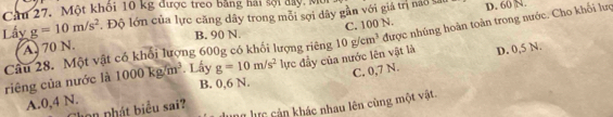 Cầu 27. Một khôi 10 kg được treo bằng hải sội đay, M. Độ lớn của lực căng dây trong mỗi sợi dây gần với giá trị nao t D. 60 N.
Lấy g=10m/s^2 B. 90 N. 10g/cm^3 được nhúng hoàn toàn trong nước. Cho khối lượ
A. 70 N.
Câu 28. Một vật có khổi lượng 600g có khối lượng riêng C. 100 N.
riêng của nước là 1000kg/m^3. Lấy g=10m/s^2 lực đẫy của nước lên vật là D. 0,5 N.
B. 0, 6 N.
A. 0, 4 N. C. 0,7 N.
nữ lực cản khác nhau lên cùng một vật
nn phát biểu sai?