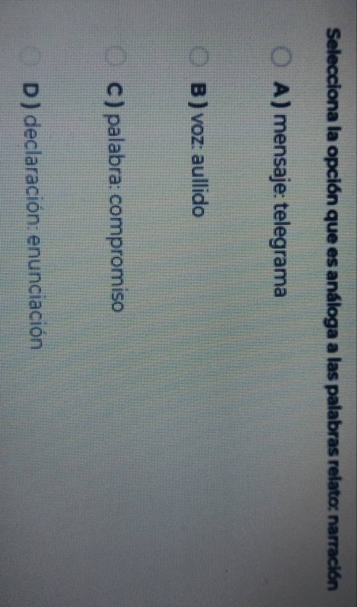 Selecciona la opción que es análoga a las palabras relato: narración
A ) mensaje: telegrama
B ) voz: aullido
C ) palabra: compromiso
D) declaración: enunciación