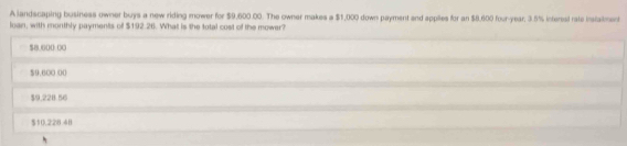 A landscaping business owner buys a new riding mower for $9,600.00. The owner makes a $1,000 down payment and applies for an $8,600 four-year, 3.5% interest rate instaiment
loan, with monthly payments of $192.26. What is the total cost of the mower?
$8.600 00
$9.600 00
$9,228 56
$10.228.48