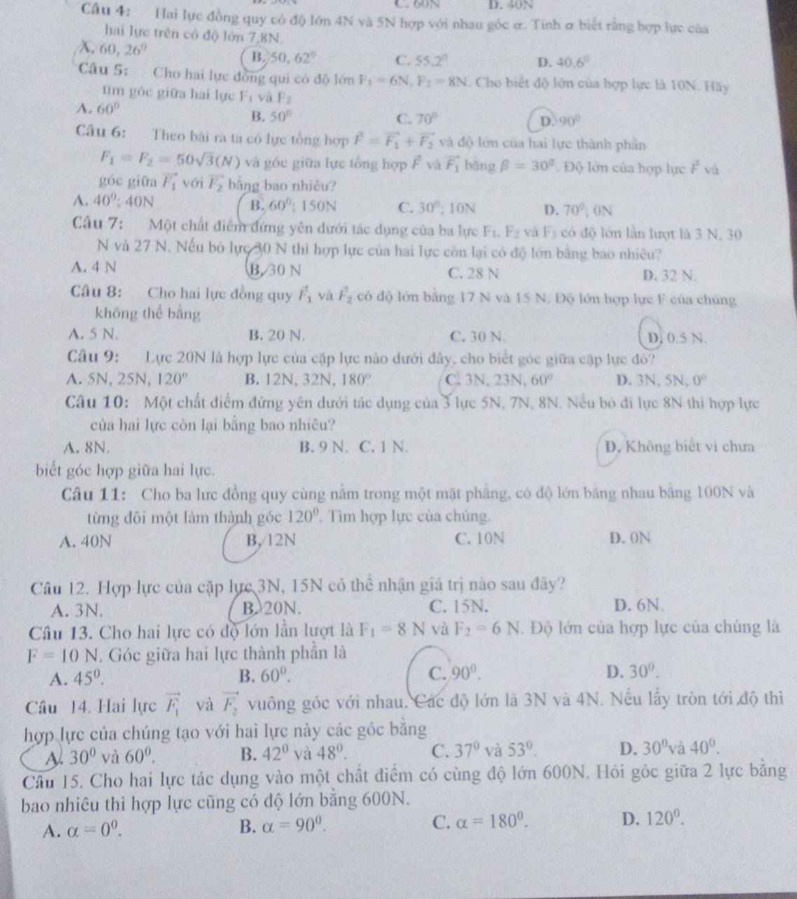 C 60N D. 40N
Câu 4: Hai lực đồng quy có độ lớn 4N và 5N hợp với nhau góc ơ. Tinh σ biết rằng hợp lực của
hai lực trên có độ lớn 7,8N.
H 26°
B. 50.62° C. 55.2° D. 40.6°
Câu 5: Cho hai lực đồng qui có độ lớn F_1=6N,F_2=8N. Cho biết độ lớn của hợp lực là 10N. Hãy
tìim góc giữa hai lực F_1 và F_2
A. 60°
B. 50° C. 70° D. 90°
Câu 6: Theo bài ra ta có lực tổng hợp vector F=vector F_1+vector F_2 và dc 9 lớ n của hai lực thành phần
F_1=F_2=50sqrt(3)(N) và gốc giữa lực tổng hợp F và vector F_1 bàng beta =30°. Độ lớn của hợp lực hat F và
góc giữa vector F_1 với vector F_2 bằng bao nhiêu?
A. 40° : ION B. 60°; 150N C. 30°; 10N D. 70°; 0N
Câu 7: Một chất điểm đứng yên dưới tác dụng của ba lực F_1,F_2 và F5 có độ lớn lần lượt là 3 N, 30
N và 27 N. Nếu bỏ lực 30 N thì hợp lực của hai lực còn lại có độ lớn bằng bao nhiêu?
A. 4 N B. 30 N C. 28 N D. 32 N.
Câu 8: Cho hai lực đồng quy vector F_1 và vector F_2 có độ lớn bằng 17 N và 15 N. Độ lớn hợp lực F của chúng
khōng thể bằng
A. 5 N. B. 20 N. C. 30 N D. 0.5 N.
Câu 9: Lực 20N là hợp lực của cặp lực nào dưới đây, cho biết góc giữa cập lực đỏ?
A. 5N, 25N, 120° B. 12N, 32N, 180° C. 3N,23 3N, 60° D. 3N,5N,0°
Câu 10: Một chất điểm đứng yên dưới tác dụng của 3 lực 5N, 7N, 8N. Nếu bỏ đi lực 8N thì hợp lực
của hai lực còn lại bằng bao nhiêu?
A. 8N. B. 9 N. C. 1 N. D, Không biết vi chưa
biết góc hợp giữa hai lực.
Câu 11: Cho ba lưc đồng quy cùng nằm trong một mặt phẳng, có độ lớn bằng nhau bằng 100N và
từng đôi một làm thành góc 120° Tìm hợp lực của chúng.
A. 40N B,/12N C. 10N D. 0N
Câu 12. Hợp lực của cặp lực 3N, 15N có thể nhận giá trị nào sau đây?
A. 3N. B 20N. C. 15N. D. 6N.
Câu 13. Cho hai lực có độ lớn lần lượt là F_1=8N và F_2=6N. Độ lớn của hợp lực của chúng là
F=10N. Góc giữa hai lực thành phần là
A. 45^0. B. 60^0. C. 90°. D. 30^0.
Câu 14. Hai lực vector F_1 và vector F_2 vuông góc với nhau. Các độ lớn là 3N và 4N. Nếu lấy tròn tới độ thì
hợp lực của chúng tạo với hai lực này các góc bằng
30° yà 60^0. B. 42° yà 48°. C. 37° và 53°. D. 30° và 40^0.
Câu 15. Cho hai lực tác dụng vào một chất điểm có cùng độ lớn 600N. Hỏi góc giữa 2 lực bằng
bao nhiêu thì hợp lực cũng có độ lớn bằng 600N.
A. alpha =0^0. B. alpha =90°. C. alpha =180°. D. 120^0.