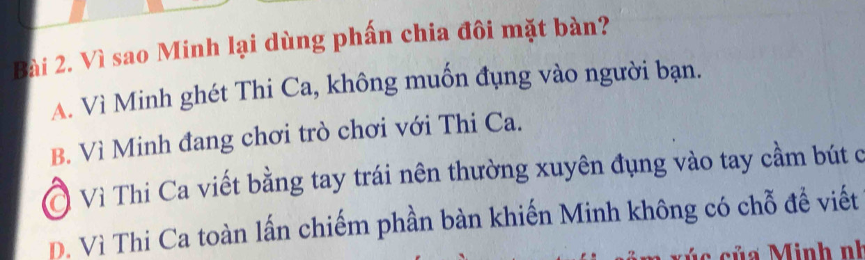 Vì sao Minh lại dùng phấn chia đôi mặt bàn?
A. Vì Minh ghét Thi Ca, không muốn đụng vào người bạn.
B. Vì Minh đang chơi trò chơi với Thi Ca.
Ở Vì Thi Ca viết bằng tay trái nên thường xuyên đụng vào tay cầm bút ở
D. Vì Thi Ca toàn lấn chiếm phần bàn khiến Minh không có chỗ đề viết
* c ủ inh nh