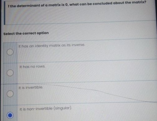 the determinant of a matrix is 0, what can be concluded about the matrix?
Select the correct option
It has an identity matrix as its inverse.
It has no rows.
It is invertible.
It is non-invertible (singular).