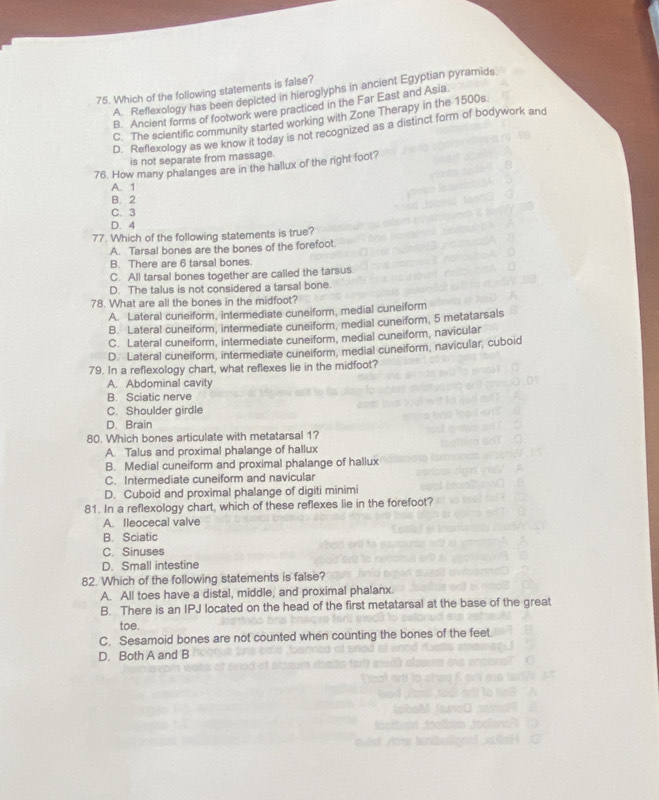 Which of the following statements is false?
A. Reflexology has been depicted in hieroglyphs in ancient Egyptian pyramids
B. Ancient forms of footwork were practiced in the Far East and Asia
C. The scientific community started working with Zone Therapy in the 1500s.
D. Reflexology as we know it today is not recognized as a distinct form of bodywork and
is not separate from massage.
76. How many phalanges are in the hallux of the right foot?
A. 1
B. 2
C. 3
D. 4
77. Which of the following statements is true?
A. Tarsal bones are the bones of the forefoot
B. There are 6 tarsal bones
C. All tarsal bones together are called the tarsus.
D. The talus is not considered a tarsal bone.
78. What are all the bones in the midfoot?
A. Lateral cuneiform, intermediate cuneiform, medial cuneiform
B. Lateral cuneiform, intermediate cuneiform, medial cuneiform, 5 metatarsals
C. Lateral cuneiform, intermediate cuneiform, medial cuneiform, navicular
D. Lateral cuneiform, intermediate cuneiform, medial cuneiform, navicular, cuboid
79. In a reflexology chart, what reflexes lie in the midfoot?
A. Abdominal cavity
B. Sciatic nerve
C. Shoulder girdle
D. Brain
80. Which bones articulate with metatarsal 1?
A. Talus and proximal phalange of hallux
B. Medial cuneiform and proximal phalange of hallux
C. Intermediate cuneiform and navicular
D. Cuboid and proximal phalange of digiti minimi
81. In a reflexology chart, which of these reflexes lie in the forefoot?
A. Ileocecal valve
B. Sciatic
C. Sinuses
D. Small intestine
82. Which of the following statements is false?
A. All toes have a distal, middle, and proximal phalanx.
B. There is an IPJ located on the head of the first metatarsal at the base of the great
toe.
C. Sesamoid bones are not counted when counting the bones of the feet.
D. Both A and B