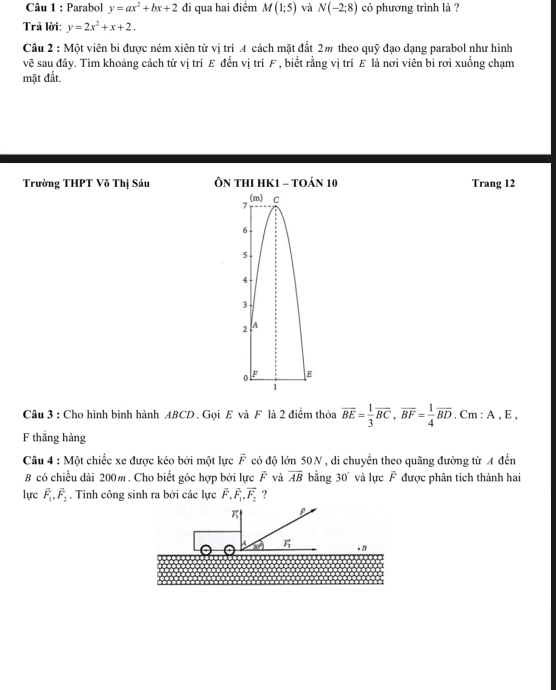 Parabol y=ax^2+bx+2 đi qua hai điểm M(1;5) và N(-2;8) có phương trình là ? 
Trã lời: y=2x^2+x+2. 
Câu 2 : Một viên bi được ném xiên từ vị trí A cách mặt đất 2m theo quỹ đạo dạng parabol như hình 
vẽ sau đây. Tìm khoảng cách từ vị trí E đến vị trí F , biết rằng vị trí E là nơi viên bị rơi xuống chạm 
mặt đất. 
Trường THPT Võ Thị Sáu ÔN THI HK1 - tOán 10 Trang 12
7 (m) C
6
5
4
3
2 A
o F E
1 
Câu 3 : Cho hình bình hành ABCD. Gọi E và F là 2 điểm thỏa overline BE= 1/3 overline BC, overline BF= 1/4 overline BD Cm:A, E
F thắng hàng 
Câu 4 : Một chiếc xe được kéo bởi một lực vector F có độ lớn 50N , di chuyển theo quãng đường từ A đến 
B có chiều dài 200m. Cho biết góc hợp bởi lực F và overline AB bằng 30° và lực F được phân tích thành hai 
lực vector F_1, vector F_2. Tính công sinh ra bởi các lực vector F_1vector _1,, vector F_2 ? 
A vector F_1. B