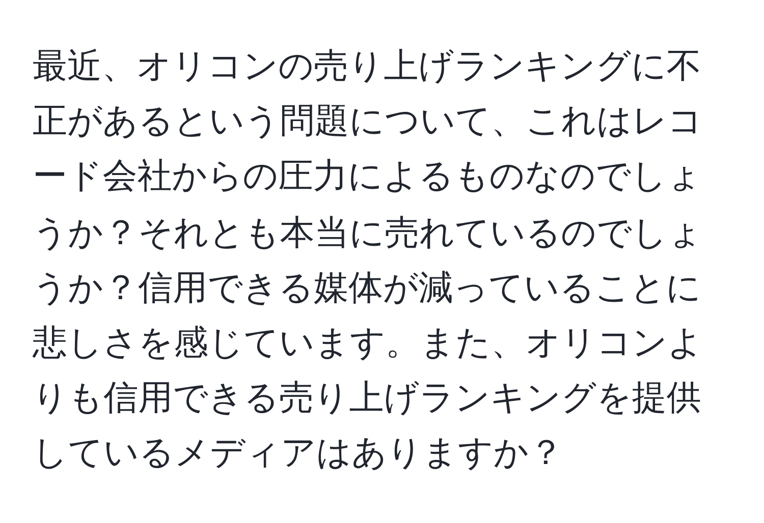 最近、オリコンの売り上げランキングに不正があるという問題について、これはレコード会社からの圧力によるものなのでしょうか？それとも本当に売れているのでしょうか？信用できる媒体が減っていることに悲しさを感じています。また、オリコンよりも信用できる売り上げランキングを提供しているメディアはありますか？