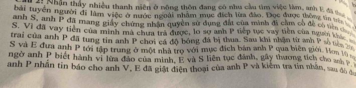 Nhận thấy nhiều thanh niên ở nông thôn đang có nhu cầu tìm việc làm, anh E đã th 
bài tuyền người đi làm việc ở nước ngoài nhằm mục đích lừa đảo. Đọc được thông tin trên 
anh S, anh P đã mang giấy chứng nhận quyền sử dụng đất của mình đi cầm cố đề có tiền chuy 
S. Vì đã vay tiền của mình mà chưa trả được, lo sợ anh P tiếp tục vay tiền của người khác, 
trai của anh P đã tung tin anh P chơi cá độ bóng đá bị thua. Sau khi nhận từ anh P số tiền 200
S và E đưa anh P tới tập trung ở một nhà trọ với mục đích bán anh P qua biên giới. Hơn 10 n 
ngờ anh P biết hành vi lừa đảo của mình, E và S liên tục đánh, gầy thương tích cho anh P 
anh P nhắn tin báo cho anh V, E đã giật điện thoại của anh P và kiểm tra tin nhắn, sau đó du