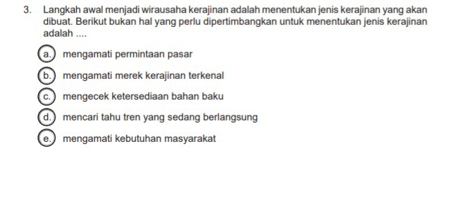 Langkah awal menjadi wirausaha kerajinan adalah menentukan jenis kerajinan yang akan
dibuat. Berikut bukan hal yang perlu dipertimbangkan untuk menentukan jenis kerajinan
adalah ....
a. mengamati permintaan pasar
b. mengamati merek kerajinan terkenal
c. mengecek ketersediaan bahan baku
d. mencari tahu tren yang sedang berlangsung
e. mengamati kebutuhan masyarakat