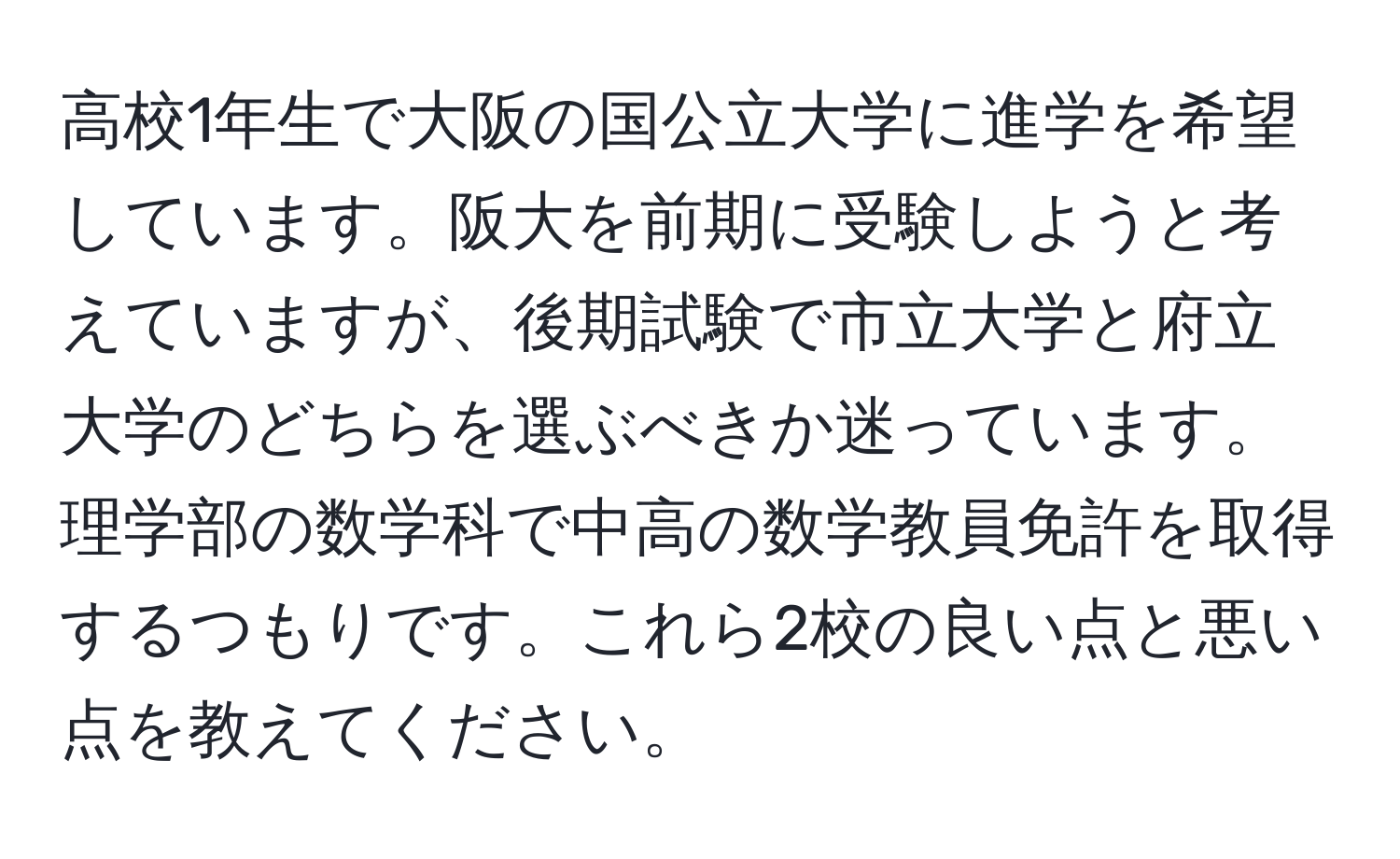 高校1年生で大阪の国公立大学に進学を希望しています。阪大を前期に受験しようと考えていますが、後期試験で市立大学と府立大学のどちらを選ぶべきか迷っています。理学部の数学科で中高の数学教員免許を取得するつもりです。これら2校の良い点と悪い点を教えてください。