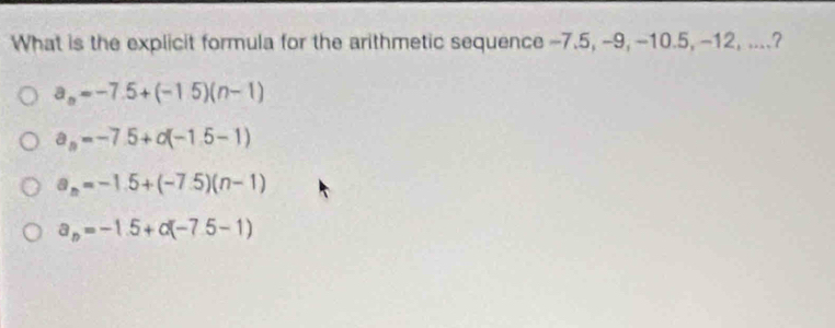 What is the explicit formula for the arithmetic sequence -7.5, -9, -10.5, -12, ....?
a_n=-7.5+(-1.5)(n-1)
a_n=-7.5+d(-1.5-1)
a_n=-1.5+(-7.5)(n-1)
a_n=-1.5+alpha (-7.5-1)