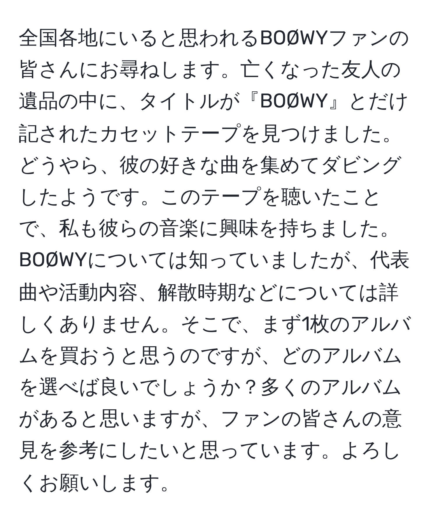 全国各地にいると思われるBOØWYファンの皆さんにお尋ねします。亡くなった友人の遺品の中に、タイトルが『BOØWY』とだけ記されたカセットテープを見つけました。どうやら、彼の好きな曲を集めてダビングしたようです。このテープを聴いたことで、私も彼らの音楽に興味を持ちました。BOØWYについては知っていましたが、代表曲や活動内容、解散時期などについては詳しくありません。そこで、まず1枚のアルバムを買おうと思うのですが、どのアルバムを選べば良いでしょうか？多くのアルバムがあると思いますが、ファンの皆さんの意見を参考にしたいと思っています。よろしくお願いします。