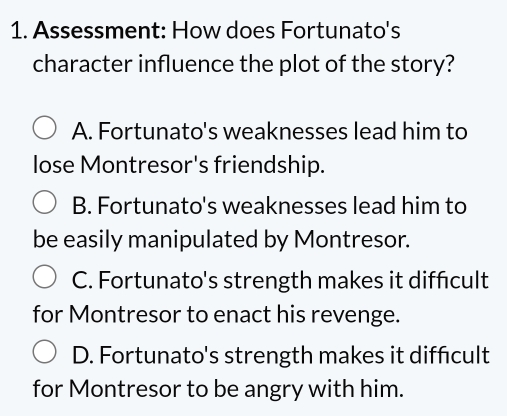 Assessment: How does Fortunato's
character influence the plot of the story?
A. Fortunato's weaknesses lead him to
lose Montresor's friendship.
B. Fortunato's weaknesses lead him to
be easily manipulated by Montresor.
C. Fortunato's strength makes it diffcult
for Montresor to enact his revenge.
D. Fortunato's strength makes it diffcult
for Montresor to be angry with him.