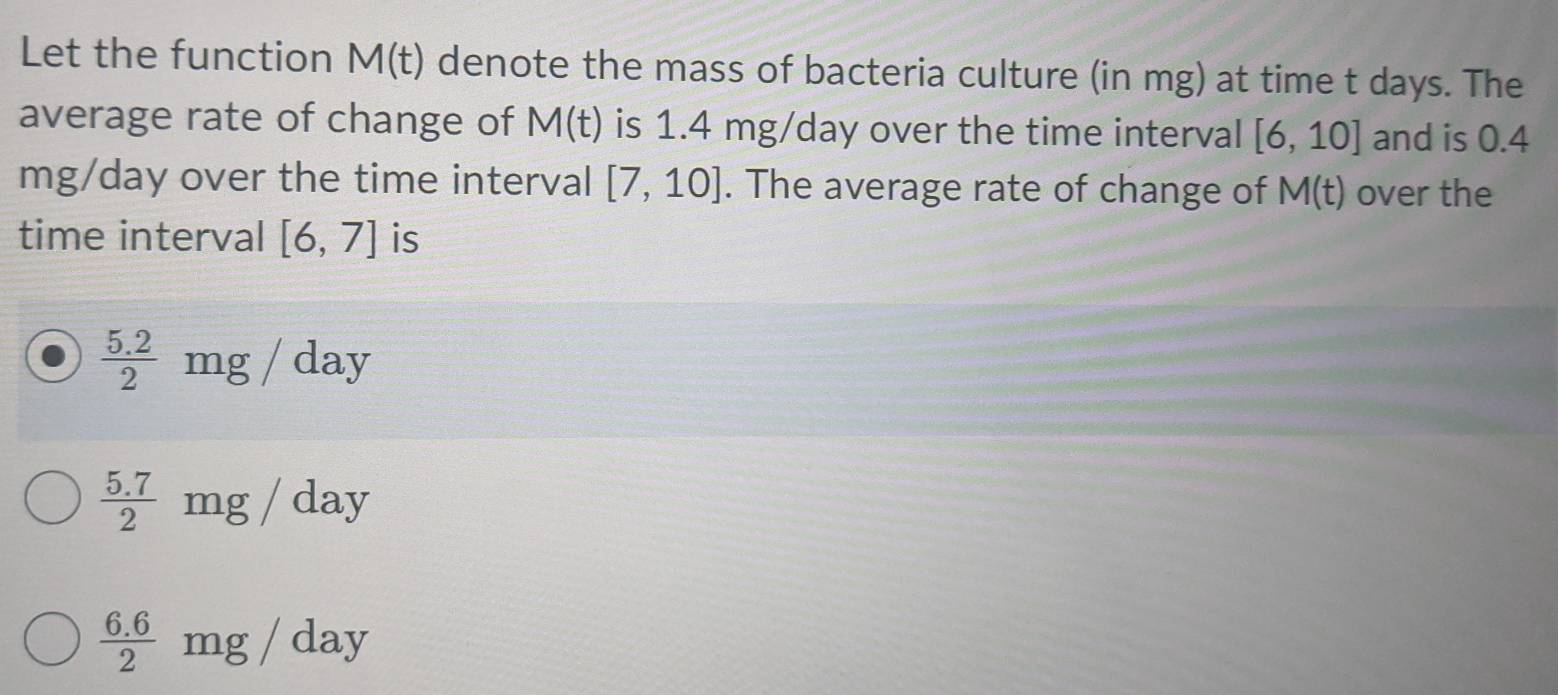 Let the function M(t) denote the mass of bacteria culture (in mg) at time t days. The
average rate of change of M(t) is 1.4 mg/day over the time interval [6,10] and is 0.4
mg/day over the time interval [7,10]. The average rate of change of M(t) over the
time interval [6,7] is
 (5.2)/2  m 3/ day
 (5.7)/2  mg / day
 (6.6)/2 : m 87 day