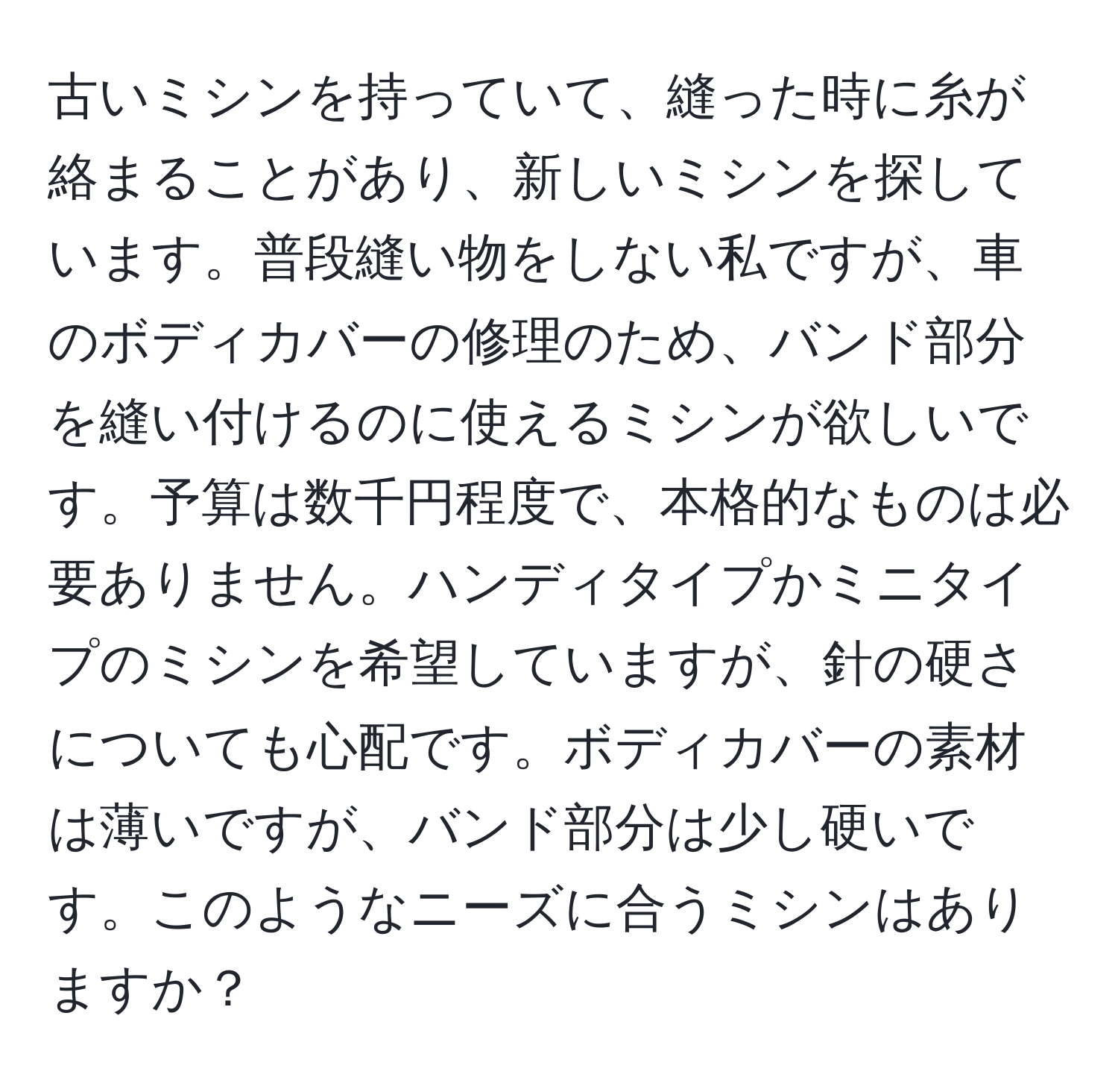 古いミシンを持っていて、縫った時に糸が絡まることがあり、新しいミシンを探しています。普段縫い物をしない私ですが、車のボディカバーの修理のため、バンド部分を縫い付けるのに使えるミシンが欲しいです。予算は数千円程度で、本格的なものは必要ありません。ハンディタイプかミニタイプのミシンを希望していますが、針の硬さについても心配です。ボディカバーの素材は薄いですが、バンド部分は少し硬いです。このようなニーズに合うミシンはありますか？