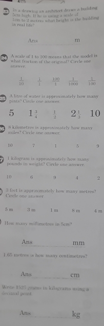 In a drawing an architert draws a building
5cm high. If he is ustng a scale of
1cm to 2 metres what height is the huilding
in real life?
Ans m
A scale of 1 to 100 means that the model is
answer. what fraction of the original? Circle one
A litre of water is approximately how many
pints? Circle one answer.
5 1 3/4   1/2  2 1/3  10
6 8 kilometres is approximately how many
miles? Circle one answer.
10 7 1 5 9
1 kilogram is approximately how many
pounds in weight? Circle one answer.
10 6 9 4 2
3 feet is approximately how many metres?
Circle one answer
5 m 3 m 1 m 8 m 4 m
How many millimetres in 5cm?
Ans mm
1.65 metres is how many centimetres?
Ans cm
Write 1525 grams in kilograms using a
decimal point
Ans _kg