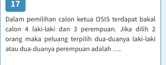 Dalam pemilihan calon ketua OSIS terdapat bakal 
calon 4 laki-laki dan 3 perempuan. Jika dilih 2
orang maka peluang terpilih dua-duanya laki-laki 
atau dua-duanya perempuan adalah …..