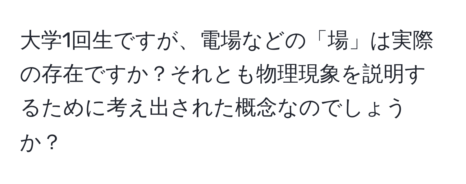 大学1回生ですが、電場などの「場」は実際の存在ですか？それとも物理現象を説明するために考え出された概念なのでしょうか？