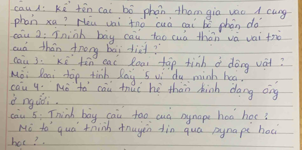 cau: ké tēn cai bó phan thom gia vao 1 cung 
phan xa? Heu vai tno cuá cai bó phán do 
cau 2; íninh bāy cau tao cuá thān và vai tro 
aud thán fnong bāi diei? 
cau 3. Kē ten eac loai tāp tinh a dōng vàt? 
Moi Roai top, tinb Ray 5 vi dy minh haa. 
cau y Mo `tá cau thuc hè thàn kinh dang ong 
d ngùǒi. 
cau 5: Think bay cau tao cuà nynape hod hoc? 
No to qua think tnuyen din qua pynape hoc 
hoc?