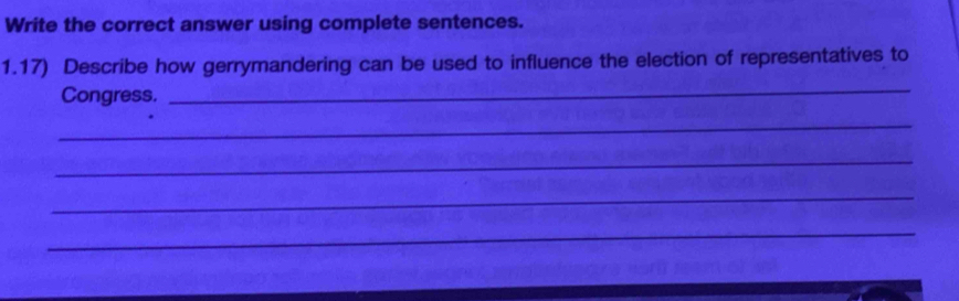 Write the correct answer using complete sentences. 
1.17) Describe how gerrymandering can be used to influence the election of representatives to 
Congress. 
_ 
_ 
_ 
_ 
_