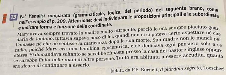 Faí l'analisi comparata (grammaticale, logica, del periodo) del seguente brano, come 
nell’esempio di p. 209. Attenzione: devi individuare le proposizioni principali e le subordinate 
e indicare forma e funzione delle coordinate. 
Mary aveva sempre trovato la madre molto attraente, perciò le era sempre piaciuto guar. 
darla da lontano, tuttavia sapeva poco di lei, quindi non ci si poteva certo aspettare né che 
l'amasse né che ne sentisse la mancanza dopo la sua morte. Sua madre non le mancò per 
nulla, poiché Mary era una bambina egocentrica, cioè dedicava ogni pensiero solo a se 
stessa. Si domandava soltanto se sarebbe rimasta presso la casa del pastore inglese oppure 
se sarebbe finita nelle mani di altre persone. Tanto era abituata a essere accudita, quanto 
era sicura di continuare a esserlo. 
(adatt. da F.E. Burnett, Il giardino segreto, Loescher)