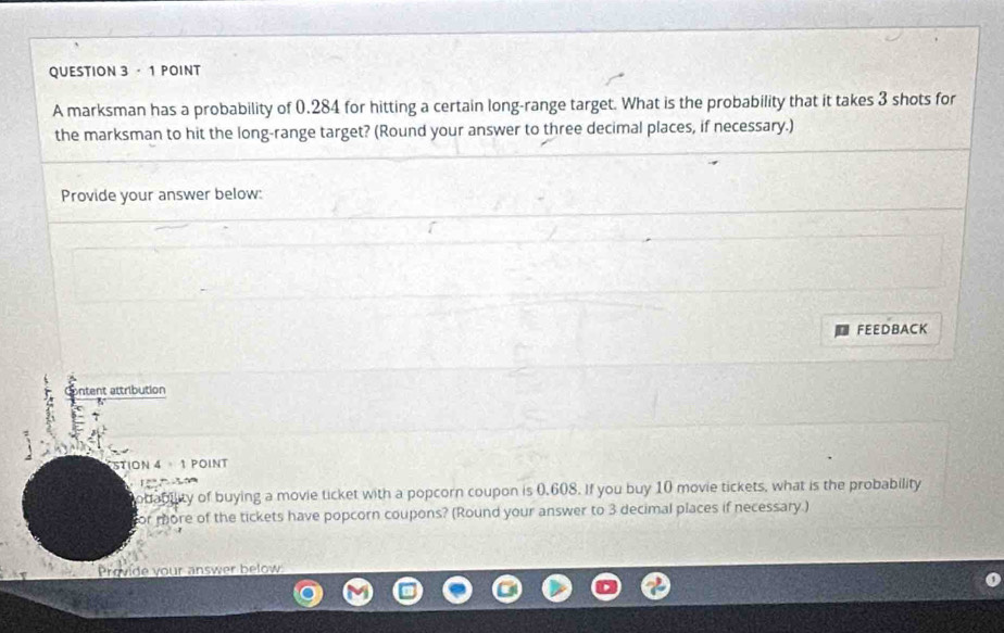 ·1 POINT 
A marksman has a probability of 0.284 for hitting a certain long-range target. What is the probability that it takes 3 shots for 
the marksman to hit the long-range target? (Round your answer to three decimal places, if necessary.) 
Provide your answer below: 
FEEDBACK 
ntent attribution 
STION 4· 1 POINT 
obability of buying a movie ticket with a popcorn coupon is 0.608. If you buy 10 movie tickets, what is the probability 
for more of the tickets have popcorn coupons? (Round your answer to 3 decimal places if necessary.) 
Provide your answer below