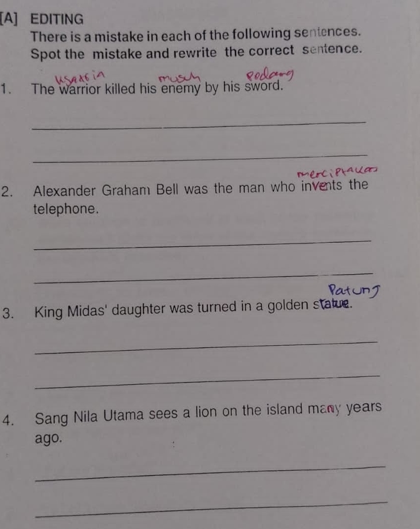 [A] EDITING 
There is a mistake in each of the following sentences. 
Spot the mistake and rewrite the correct sentence. 
1. The warrior killed his enemy by his sword. 
_ 
_ 
2. Alexander Graham Bell was the man who invents the 
telephone. 
_ 
_ 
3. King Midas' daughter was turned in a golden statue. 
_ 
_ 
4. Sang Nila Utama sees a lion on the island many years 
ago. 
_ 
_