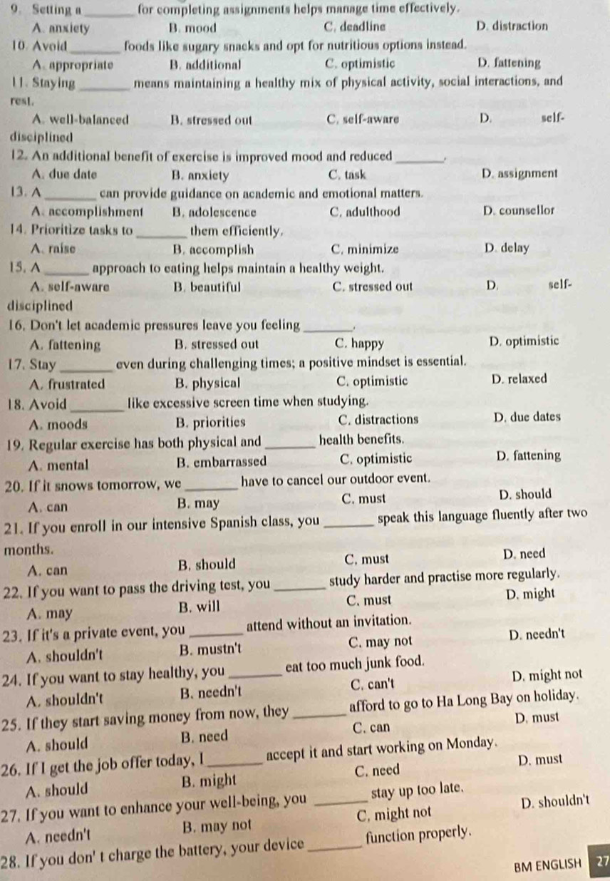 Setting a_ for completing assignments helps manage time effectively.
A. anxiety B. mood C. deadline D. distraction
10 Avoid_ foods like sugary snacks and opt for nutritious options instead.
A appropriate B. additional C. optimistic D. fattening
1 1. Staying_ means maintaining a healthy mix of physical activity, social interactions, and
rest. D. self-
A. well-balanced B. stressed out C. self-aware
disciplined
12. An additional benefit of exercise is improved mood and reduced_
A. due date B. anxiety C. task D. assignment
13.A _can provide guidance on academic and emotional matters.
A accomplishment B. adolescence C. adulthood D. counsellor
14. Prioritize tasks to _them efficiently.
A. raíse B. accomplish C. minimize D. delay
15. A _approach to eating helps maintain a healthy weight.
A. self-aware B. beautiful C. stressed out D. self-
disciplined
16. Don't let academic pressures leave you feeling_ .
A. fattening B. stressed out C. happy D. optimistic
17. Stay_ even during challenging times; a positive mindset is essential.
A. frustrated B. physical C. optimistic D. relaxed
18. Avoid _like excessive screen time when studying.
A. moods B. priorities C. distractions D. due dates
19. Regular exercise has both physical and _health benefits.
A. mental B. embarrassed C. optimistic D. fattening
20. If it snows tomorrow, we _have to cancel our outdoor event.
A. can B. may C. must D. should
21. If you enroll in our intensive Spanish class, you _speak this language fluently after two
months.
A. can B. should C. must D. need
22. If you want to pass the driving test, you _study harder and practise more regularly.
A. may B. will C. must D. might
23. If it's a private event, you_ attend without an invitation.
A. shouldn't B. mustn't C. may not D. needn't
24. If you want to stay healthy, you _eat too much junk food.
A. shouldn't B. needn't C. can't D. might not
25. If they start saving money from now, they _afford to go to Ha Long Bay on holiday.
C. can D. must
A. should B. need
26. If I get the job offer today, I_ accept it and start working on Monday.
D. must
A. should B. might C. need
27. If you want to enhance your well-being, you _stay up too late.
A. needn't B. may not C, might not D. shouldn't
28. If you don' t charge the battery, your device_ function properly.
BM ENGLISH 27