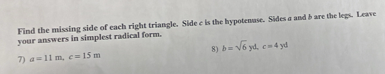 Find the missing side of each right triangle. Side c is the hypotenuse. Sides a and b are the legs. Leave 
your answers in simplest radical form. 
7) a=11m, c=15m 8) b=sqrt(6)yd, c=4yd