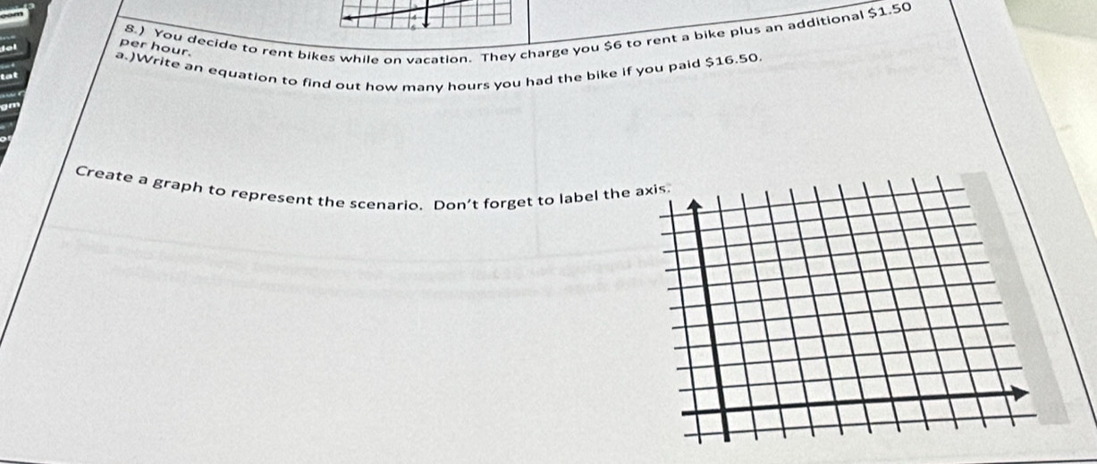 8.) You decide to rent bikes while on vacation. They charge you $6 to rent a bike plus an additional $1.50
per hour. 
a.)Write an equation to find out how many hours you had the bike if you paid $16.50
Create a graph to represent the scenario. Don’t forget to label the